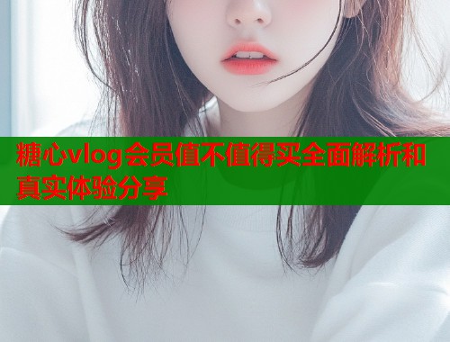糖心vlog会员值不值得买全面解析和真实体验分享  第1张