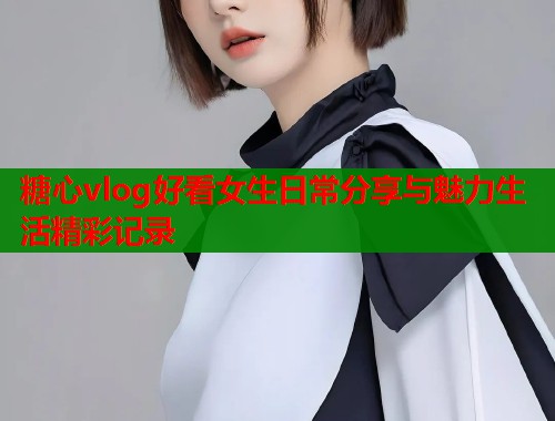 糖心vlog好看女生日常分享与魅力生活精彩记录  第1张