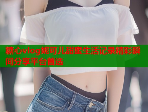 糖心vlog妮可儿甜蜜生活记录精彩瞬间分享平台首选  第2张