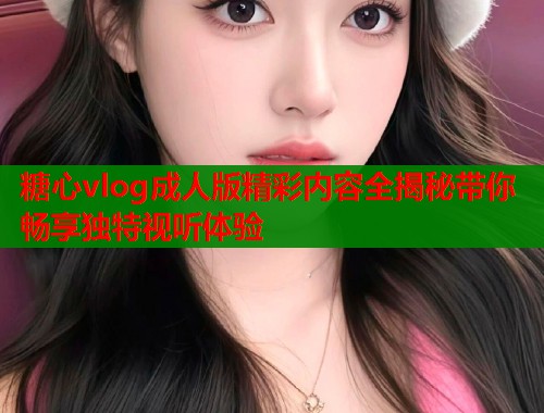 糖心vlog成人版精彩内容全揭秘带你畅享独特视听体验  第1张