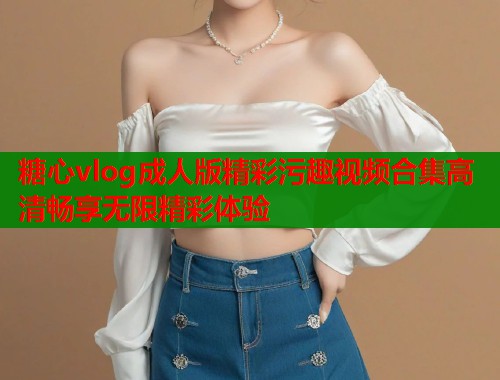 糖心vlog成人版精彩污趣视频合集高清畅享无限精彩体验  第1张