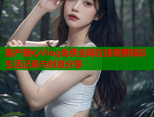 国产糖心Vlog免费全网在线观看精彩生活记录与创意分享  第2张