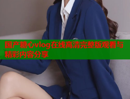 国产糖心vlog在线高清完整版观看与精彩内容分享  第1张