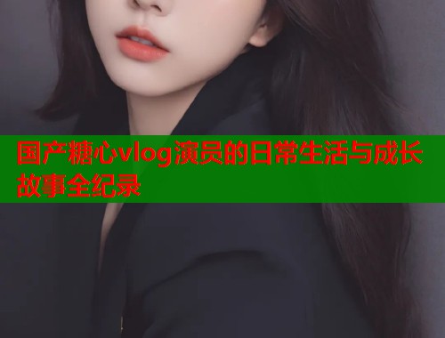 国产糖心vlog演员的日常生活与成长故事全纪录  第1张