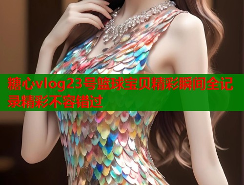 糖心vlog23号篮球宝贝精彩瞬间全记录精彩不容错过  第1张