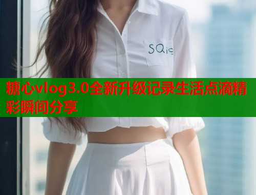 糖心vlog3.0全新升级记录生活点滴精彩瞬间分享  第1张