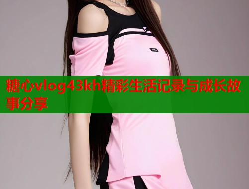 糖心vlog43kh精彩生活记录与成长故事分享  第2张