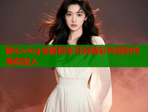 糖心vlog全新招生开启精彩内容创作等你加入  第1张