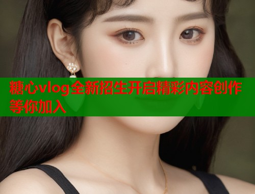 糖心vlog全新招生开启精彩内容创作等你加入  第2张