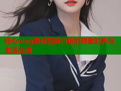 糖心vlog带你品味白桃的甜蜜时光与生活点滴  第1张