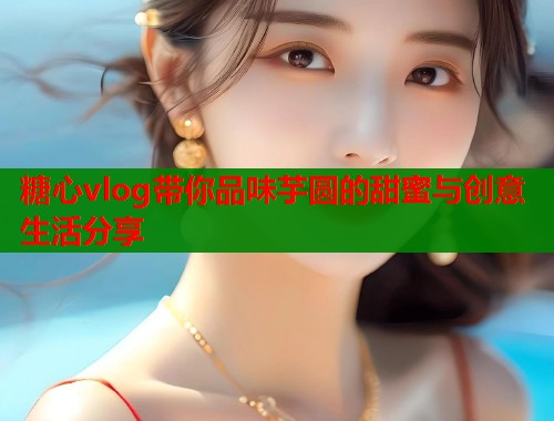 糖心vlog带你品味芋圆的甜蜜与创意生活分享  第1张