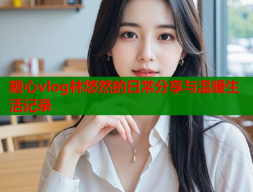 糖心vlog林悠然的日常分享与温暖生活记录  第1张