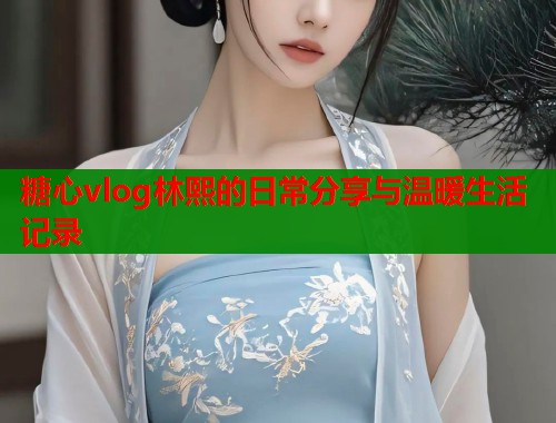 糖心vlog林熙的日常分享与温暖生活记录  第1张