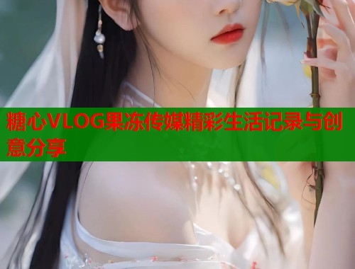 糖心VLOG果冻传媒精彩生活记录与创意分享  第1张