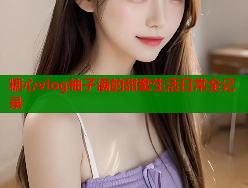 糖心vlog柚子满的甜蜜生活日常全记录  第1张