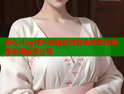糖心vlog福利姬精彩内容免费在线观看全网独家分享  第1张