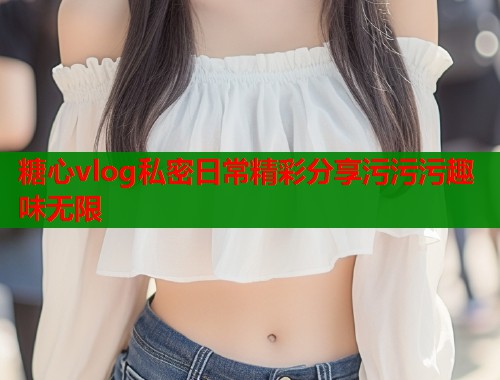 糖心vlog私密日常精彩分享污污污趣味无限  第1张