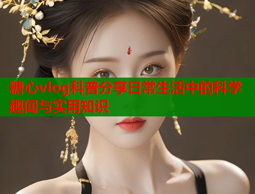 糖心vlog科普分享日常生活中的科学趣闻与实用知识  第1张