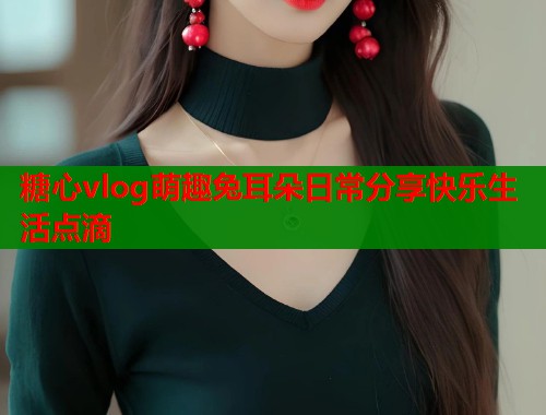 糖心vlog萌趣兔耳朵日常分享快乐生活点滴  第1张