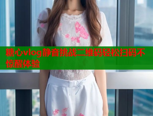 糖心vlog静音挑战二维码轻松扫码不惊醒体验  第1张