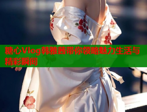 糖心Vlog韩雅茜带你领略魅力生活与精彩瞬间  第1张