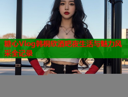 糖心Vlog韩桐欣酒吧夜生活与魅力风采全记录  第1张