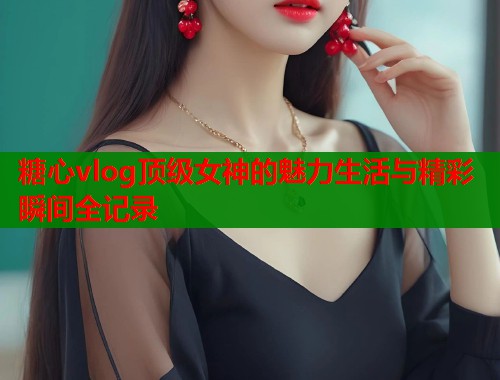 糖心vlog顶级女神的魅力生活与精彩瞬间全记录  第1张