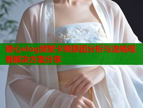 糖心vlog频繁卡顿原因分析与流畅观看解决方案分享  第1张