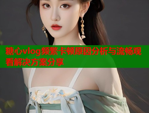 糖心vlog频繁卡顿原因分析与流畅观看解决方案分享  第2张