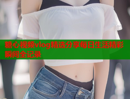 糖心视频vlog精选分享每日生活精彩瞬间全记录  第2张
