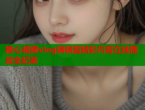 糖心视频vlog锅锅酱精彩内容在线播放全纪录  第1张