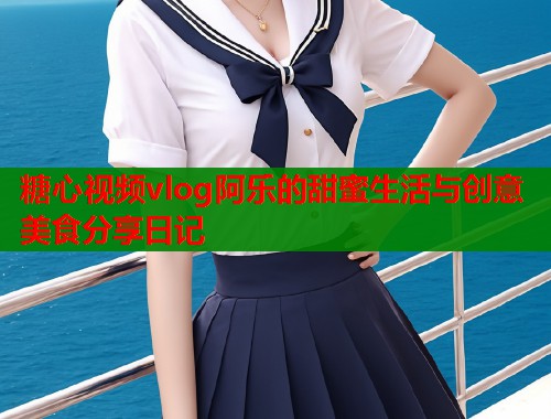 糖心视频vlog阿乐的甜蜜生活与创意美食分享日记  第1张