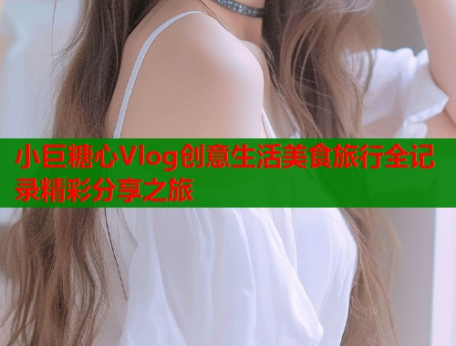 小巨糖心Vlog创意生活美食旅行全记录精彩分享之旅  第1张