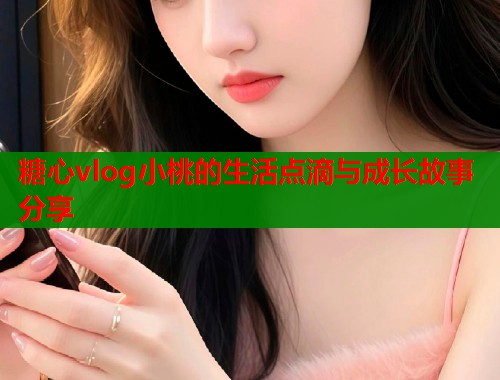 糖心vlog小桃的生活点滴与成长故事分享  第1张