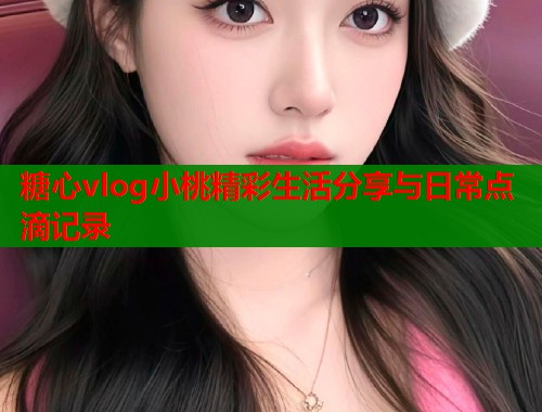 糖心vlog小桃精彩生活分享与日常点滴记录  第1张