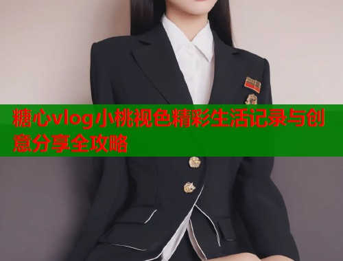 糖心vlog小桃视色精彩生活记录与创意分享全攻略  第1张