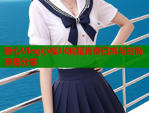 糖心Vlog小樱JK制服青春日常与时尚穿搭分享  第1张