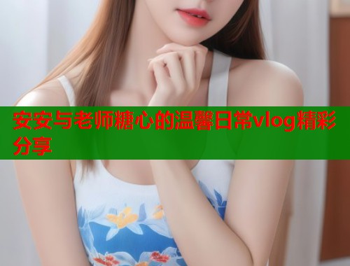 安安与老师糖心的温馨日常vlog精彩分享  第1张
