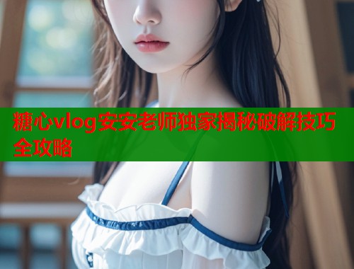 糖心vlog安安老师独家揭秘破解技巧全攻略  第2张