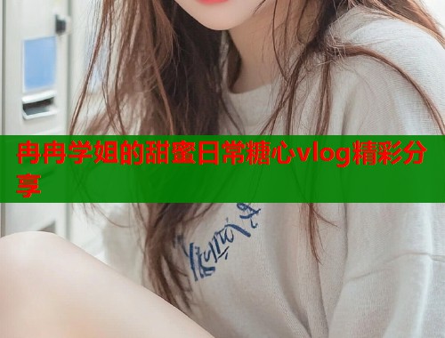 冉冉学姐的甜蜜日常糖心vlog精彩分享  第1张