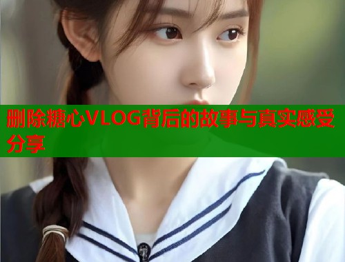 删除糖心VLOG背后的故事与真实感受分享  第1张