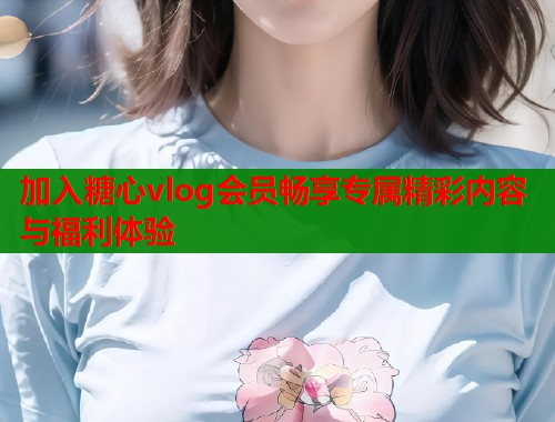加入糖心vlog会员畅享专属精彩内容与福利体验  第1张