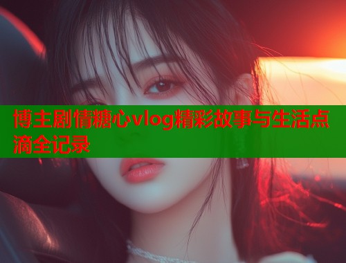 博主剧情糖心vlog精彩故事与生活点滴全记录  第1张