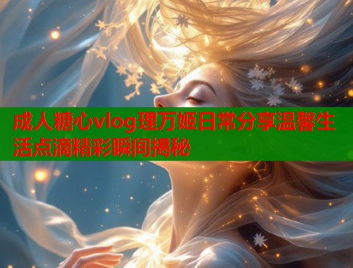 成人糖心vlog理万姬日常分享温馨生活点滴精彩瞬间揭秘  第1张