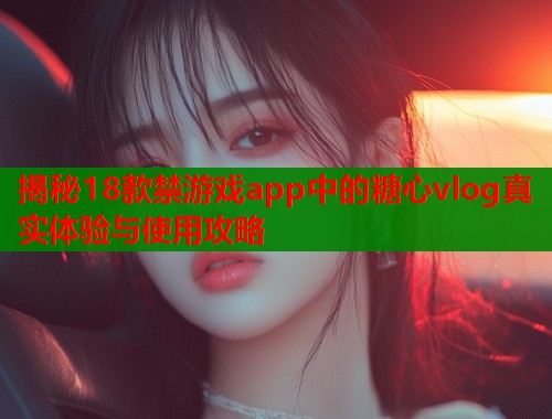 揭秘18款禁游戏app中的糖心vlog真实体验与使用攻略  第1张