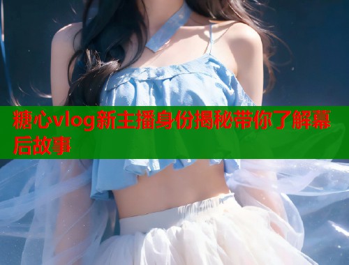 糖心vlog新主播身份揭秘带你了解幕后故事  第2张
