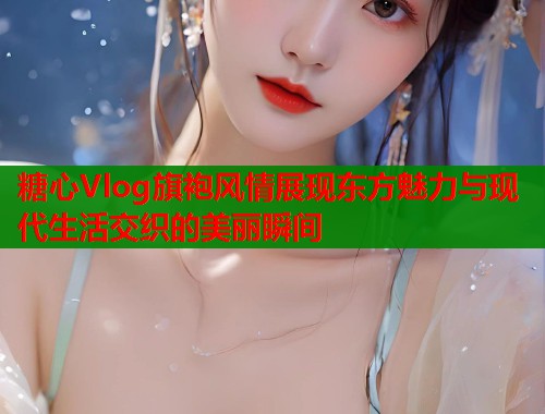 糖心Vlog旗袍风情展现东方魅力与现代生活交织的美丽瞬间  第1张