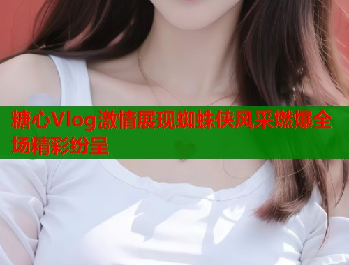 糖心Vlog激情展现蜘蛛侠风采燃爆全场精彩纷呈  第2张