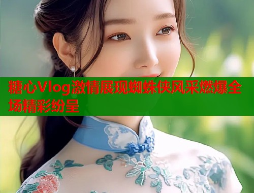 糖心Vlog激情展现蜘蛛侠风采燃爆全场精彩纷呈  第1张