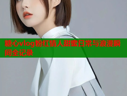 糖心vlog粉红情人甜蜜日常与浪漫瞬间全记录  第1张